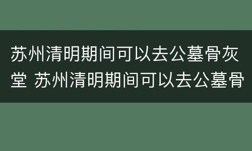 苏州清明期间可以去公墓骨灰堂 苏州清明期间可以去公墓骨灰堂吗