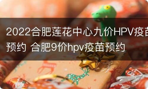 2022合肥莲花中心九价HPV疫苗预约 合肥9价hpv疫苗预约