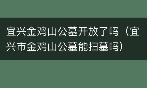宜兴金鸡山公墓开放了吗（宜兴市金鸡山公墓能扫墓吗）