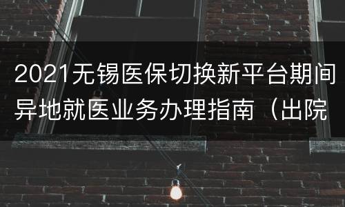 2021无锡医保切换新平台期间异地就医业务办理指南（出院+住院+备案）
