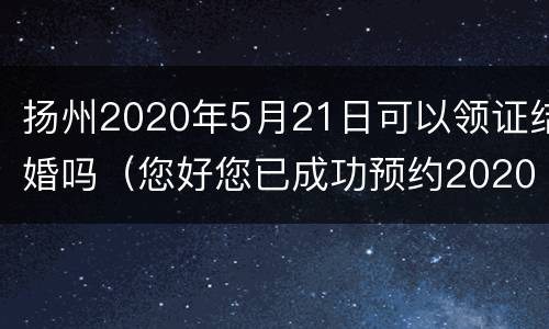 扬州2020年5月21日可以领证结婚吗（您好您已成功预约2020年5月20日办理结婚登记）