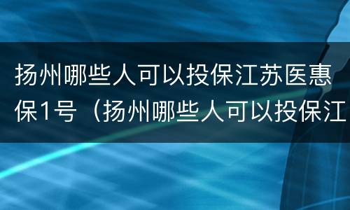 扬州哪些人可以投保江苏医惠保1号（扬州哪些人可以投保江苏医惠保1号保险）