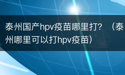 泰州国产hpv疫苗哪里打？（泰州哪里可以打hpv疫苗）