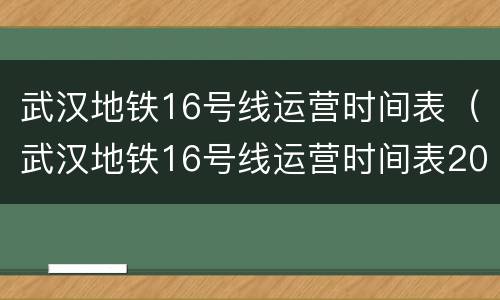 武汉地铁16号线运营时间表（武汉地铁16号线运营时间表2022）
