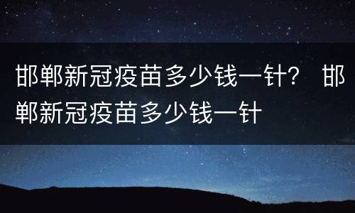 邯郸新冠疫苗多少钱一针？ 邯郸新冠疫苗多少钱一针