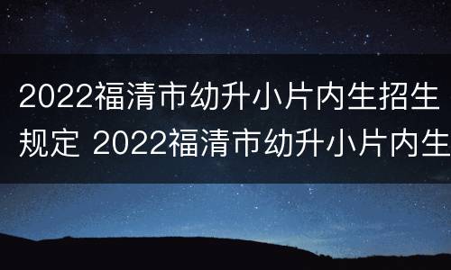 2022福清市幼升小片内生招生规定 2022福清市幼升小片内生招生规定是什么