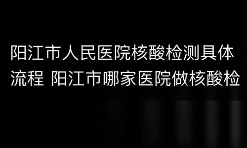 阳江市人民医院核酸检测具体流程 阳江市哪家医院做核酸检测的