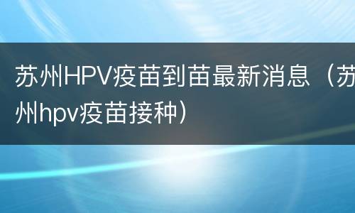 苏州HPV疫苗到苗最新消息（苏州hpv疫苗接种）