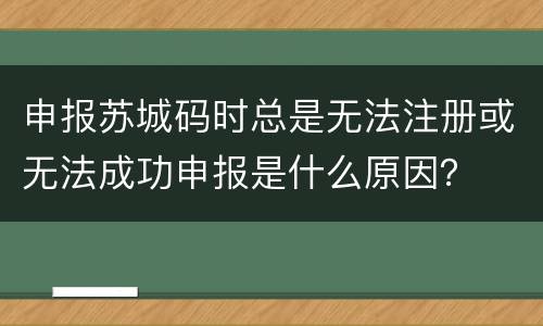 申报苏城码时总是无法注册或无法成功申报是什么原因？