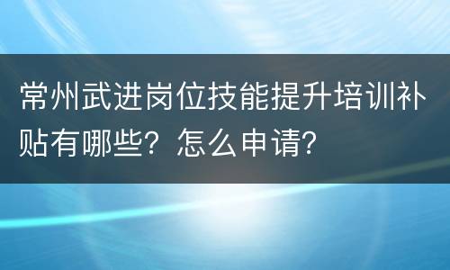 常州武进岗位技能提升培训补贴有哪些？怎么申请？