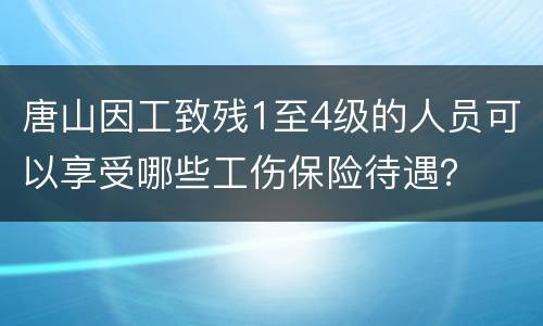 唐山因工致残1至4级的人员可以享受哪些工伤保险待遇？