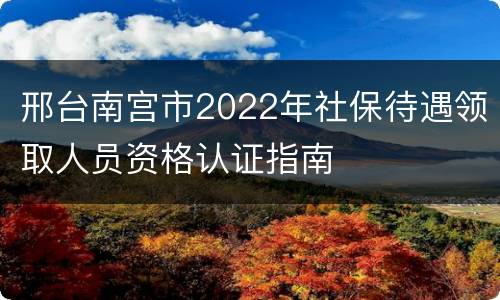 邢台南宫市2022年社保待遇领取人员资格认证指南