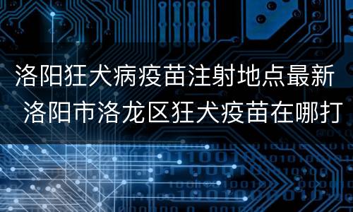 洛阳狂犬病疫苗注射地点最新 洛阳市洛龙区狂犬疫苗在哪打