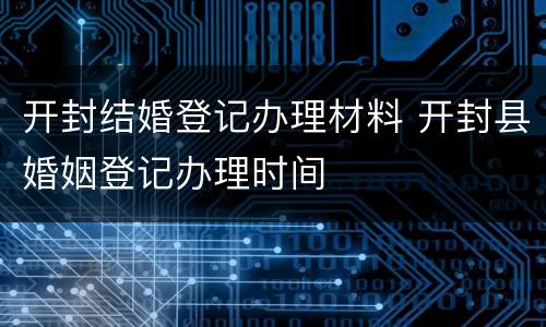 开封结婚登记办理材料 开封县婚姻登记办理时间