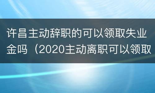 许昌主动辞职的可以领取失业金吗（2020主动离职可以领取失业补助金吗）
