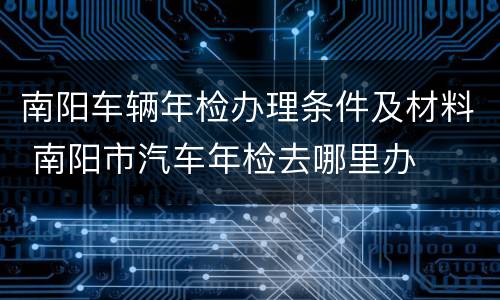 南阳车辆年检办理条件及材料 南阳市汽车年检去哪里办