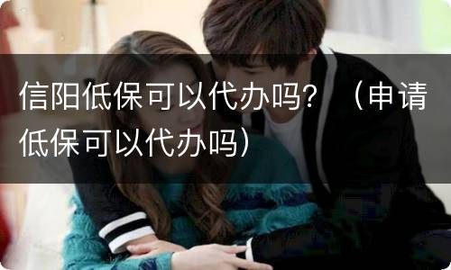 信阳低保可以代办吗？（申请低保可以代办吗）