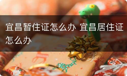 宜昌暂住证怎么办 宜昌居住证怎么办