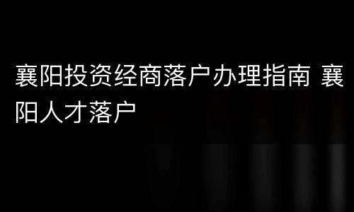 襄阳投资经商落户办理指南 襄阳人才落户