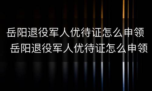 岳阳退役军人优待证怎么申领 岳阳退役军人优待证怎么申领手续