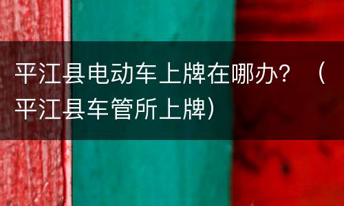 平江县电动车上牌在哪办？（平江县车管所上牌）