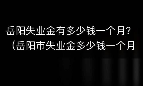 岳阳失业金有多少钱一个月？（岳阳市失业金多少钱一个月）