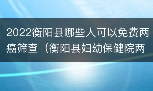 2022衡阳县哪些人可以免费两癌筛查（衡阳县妇幼保健院两癌筛查）