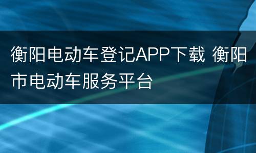 衡阳电动车登记APP下载 衡阳市电动车服务平台