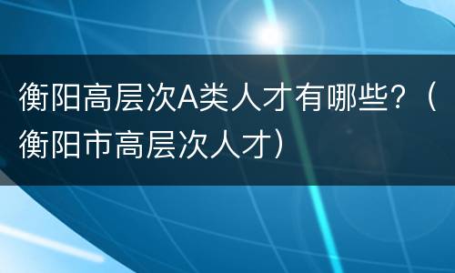 衡阳高层次A类人才有哪些?（衡阳市高层次人才）