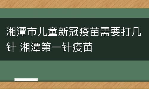 湘潭市儿童新冠疫苗需要打几针 湘潭第一针疫苗