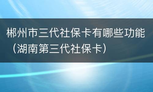 郴州市三代社保卡有哪些功能（湖南第三代社保卡）