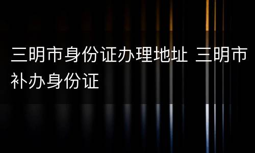 三明市身份证办理地址 三明市补办身份证