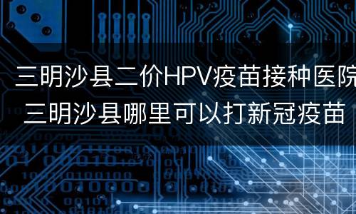 三明沙县二价HPV疫苗接种医院 三明沙县哪里可以打新冠疫苗