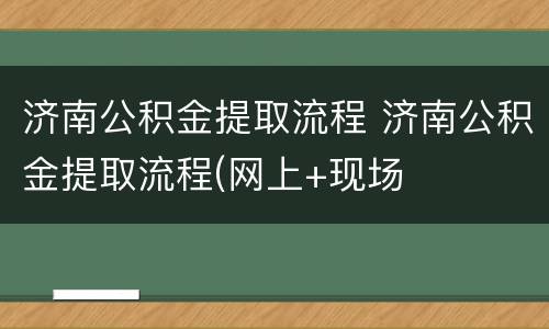 济南公积金提取流程 济南公积金提取流程(网上+现场