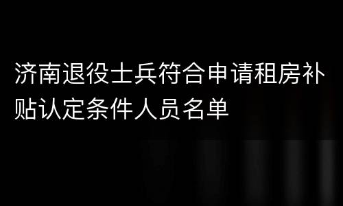 济南退役士兵符合申请租房补贴认定条件人员名单