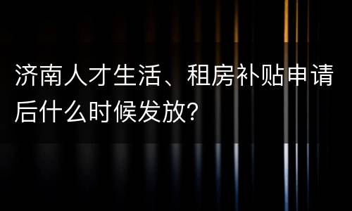济南人才生活、租房补贴申请后什么时候发放？