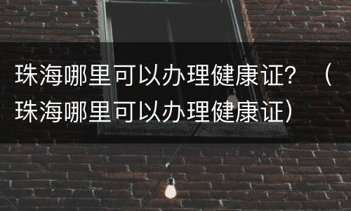 珠海哪里可以办理健康证？（珠海哪里可以办理健康证）