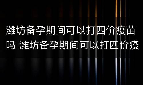 潍坊备孕期间可以打四价疫苗吗 潍坊备孕期间可以打四价疫苗吗女性