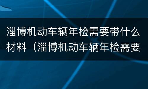 淄博机动车辆年检需要带什么材料（淄博机动车辆年检需要带什么材料呢）