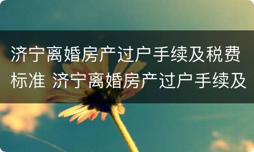 济宁离婚房产过户手续及税费标准 济宁离婚房产过户手续及税费标准是多少