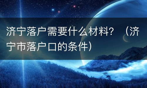 济宁落户需要什么材料？（济宁市落户口的条件）