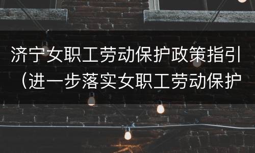 济宁女职工劳动保护政策指引（进一步落实女职工劳动保护政策）