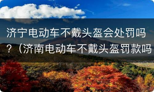 济宁电动车不戴头盔会处罚吗?（济南电动车不戴头盔罚款吗）