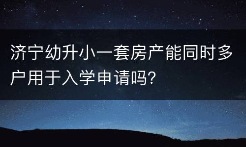 济宁幼升小一套房产能同时多户用于入学申请吗？