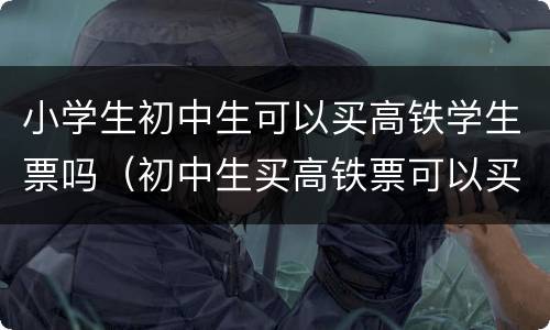 小学生初中生可以买高铁学生票吗（初中生买高铁票可以买儿童票吗）