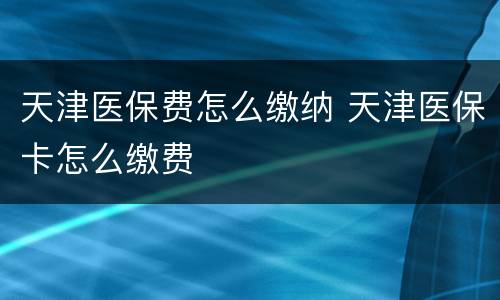 天津医保费怎么缴纳 天津医保卡怎么缴费