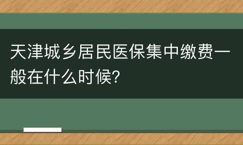 天津城乡居民医保集中缴费一般在什么时候？