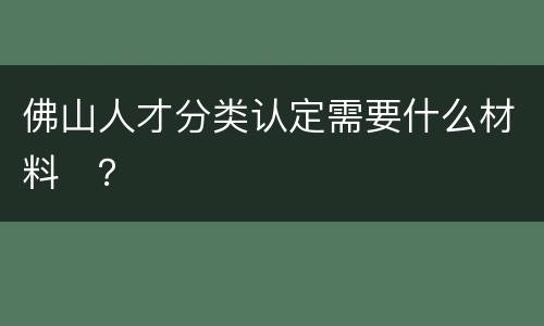佛山人才分类认定需要什么材料​？