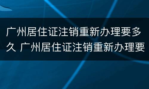 广州居住证注销重新办理要多久 广州居住证注销重新办理要多久才能拿到