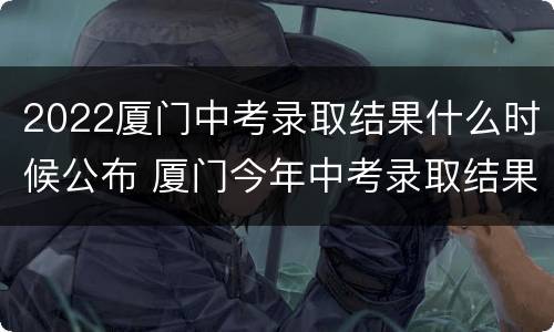 2022厦门中考录取结果什么时候公布 厦门今年中考录取结果什么时候公布
